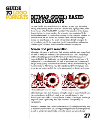 become visible). In practical terms, this will lead to your logo appearing
‘blurry’, dirty or fuzzy. Because they are created using tightly packed pixels,
these images (JPG, PNG, TIF, BMP) must be in the resolution of the output
device that they’re being used on. On a monitor that equates to 72 dpi
(Pixels or Dots Per Inch), but in offset printing that requirement balloons to
a minimum of 266 dpi. What’s the problem? Well, pixel based images
should not be enlarged as the pixels will be visible. Simply changing the
print resolution of a72 dpi image to a 266 dpi image will not address this
problem – you’ll still end up with the effect seen in our diagram.
Screen and print resolution.
What does this mean in real terms? Well, lets take an full screen image from
the web at 800 pixels wide at 72 dpi screen resolution. That’s a big image
and translates to approximately 11 inches total width. However, when
converted to 266 dpi that image can be only be used to a maximum of 3
inches wide in a traditional print job such as letterhead and business card
design (many quality printers will recommend 300 dpi, further reducing our
maximum size to 2.5 inches). How do we get around this? Simply go back
to our vector version, scale it the to the size required (or larger), and create
a bitmap image from that. The same principles apply to logos that only use
two spot colors as well. Here’s a look at our example logo, this time
featuring red and black in a bitmap format. If we try to enlarge it, the image
degrades rather significantly. And we’ll need four color printing to
reproduce it.
So why do we need pixel based bitmap versions of our logo at all? Any form
of electronic reproduction (i.e.: adding your logo to website or blog layouts,
as well as using it on social media networks) cannot use vector based
BITMAP (PIXEL) BASED
FILE FORMATS
27
 