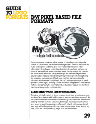 This is the typical black and white version of most logos that originally
started in color. Vector based halftone images use a series of black dots to
make up the grays and tones that have replaced the original color
information. If we have a vector based version of your logo, we have no
issues. If we only have access to a pixel based bitmap image, our choices
are a little more restricted. Firstly, the image will have a background (a
bounding box made up from the logo footprint) which will make placing
the image on backgrounds difficult (one method is the creation of a
‘clipping path’in Adobe Photoshop). We can’t enlarge the image as it will
‘pixelate’(above right). Printing a black and white image from a pixel based
halftone can certainly be accomplished, as illustrated above, but it will not
have the sharpness of a vector version.
Black and white linear resolution.
The same principles apply to linear versions of our logo (a continuous tone
version of your logo in which all tones and screens have been removed). As
the pixel based linear bitmap version of our logo requires what is known as
‘aliasing’(in order to make up curves, the image requires pixels of various
gray tones to give the appearance of smooth edges), a bitmap version of
your logo will still require a full tonal range to reproduce. Not a terribly big
deal, but it will create the fuzzy edges that are shown here.
B/W PIXEL BASED FILE
FORMATS
29
 