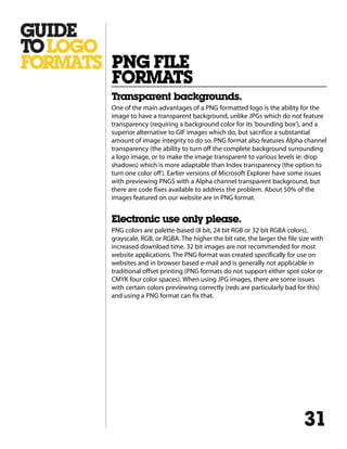 Transparent backgrounds.
One of the main advantages of a PNG formatted logo is the ability for the
image to have a transparent background, unlike JPGs which do not feature
transparency (requiring a background color for its‘bounding box’), and a
superior alternative to GIF images which do, but sacrifice a substantial
amount of image integrity to do so. PNG format also features Alpha channel
transparency (the ability to turn off the complete background surrounding
a logo image, or to make the image transparent to various levels ie: drop
shadows) which is more adaptable than Index transparency (the option to
turn one color off). Earlier versions of Microsoft Explorer have some issues
with previewing PNGS with a Alpha channel transparent background, but
there are code fixes available to address the problem. About 50% of the
images featured on our website are in PNG format.
Electronic use only please.
PNG colors are palette-based (8 bit, 24 bit RGB or 32 bit RGBA colors),
grayscale, RGB, or RGBA. The higher the bit rate, the larger the file size with
increased download time. 32 bit images are not recommended for most
website applications. The PNG format was created specifically for use on
websites and in browser based e-mail and is generally not applicable in
traditional offset printing (PNG formats do not support either spot color or
CMYK four color spaces). When using JPG images, there are some issues
with certain colors previewing correctly (reds are particularly bad for this)
and using a PNG format can fix that.
PNG FILE
FORMATS
31
 