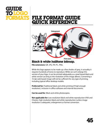 Black & white halftone bitmap.
File extensions: GIF, JPG, TIF, PS , PNG.
While this logo appears to be made up a few shades of grey, in actuality it
requires hundreds of tones to reproduce. While we can’t enlarge this
version of your logo, it can be printed adequately as a pixel based black and
white version (as long as the resolution of the image allows). Converting a
72 dpi web based image will not be sufficient for any type of printing,
including typical office desktop models.
Preferred for: Traditional black and white printing (if high enough
resolution), inclusion in office software and internal documents.
Can be used for: Black and white photocopies.
Not applicable for: Low resolution black and white reproduction (FAX and
Checks), high resolution black and white reproduction (unless image
resolution is adequate), enlargement or format conversion.
FILE FORMAT GUIDE
QUICK REFERENCE
45
Enlargement
Print zoom
 