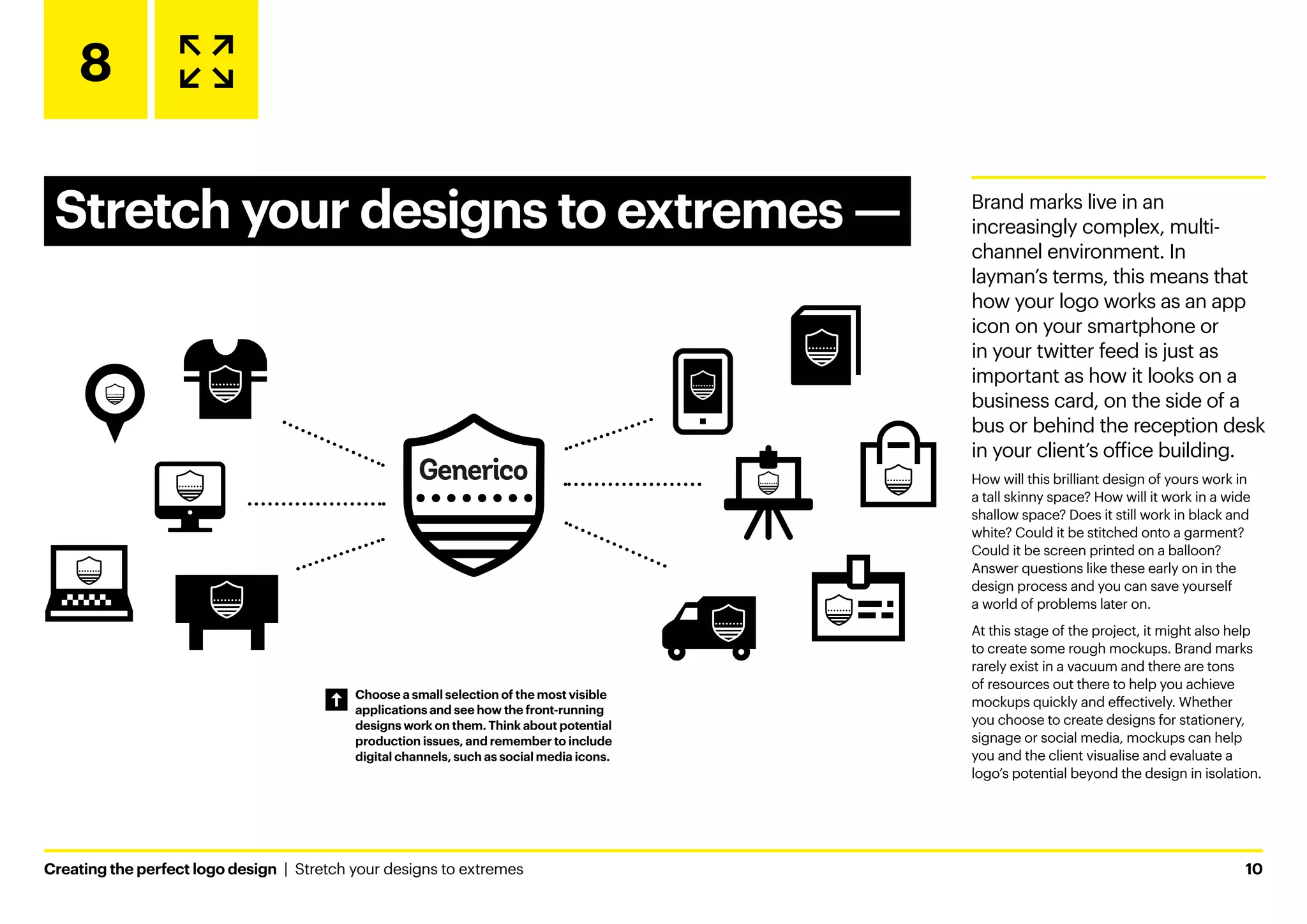 Creating the perfect logo design  |  Stretch your designs to extremes	10
8
Stretch your designs to extremes ­
— Brand marks live in an
increasingly complex, multi-
channel environment. In
layman’s terms, this means that
how your logo works as an app
icon on your smartphone or
in your twitter feed is just as
important as how it looks on a
business card, on the side of a
bus or behind the reception desk
in your client’s office building.
How will this brilliant design of yours work in
a tall skinny space? How will it work in a wide
shallow space? Does it still work in black and
white? Could it be stitched onto a garment?
Could it be screen printed on a balloon?
Answer questions like these early on in the
design process and you can save yourself
a world of problems later on.
At this stage of the project, it might also help
to create some rough mockups. Brand marks
rarely exist in a vacuum and there are tons
of resources out there to help you achieve
mockups quickly and effectively. Whether
you choose to create designs for stationery,
signage or social media, mockups can help
you and the client visualise and evaluate a
logo’s potential beyond the design in isolation.
Choose a small selection of the most visible
applications and see how the front-running
designs work on them. Think about potential
production issues, and remember to include
digital channels, such as social media icons.
 
