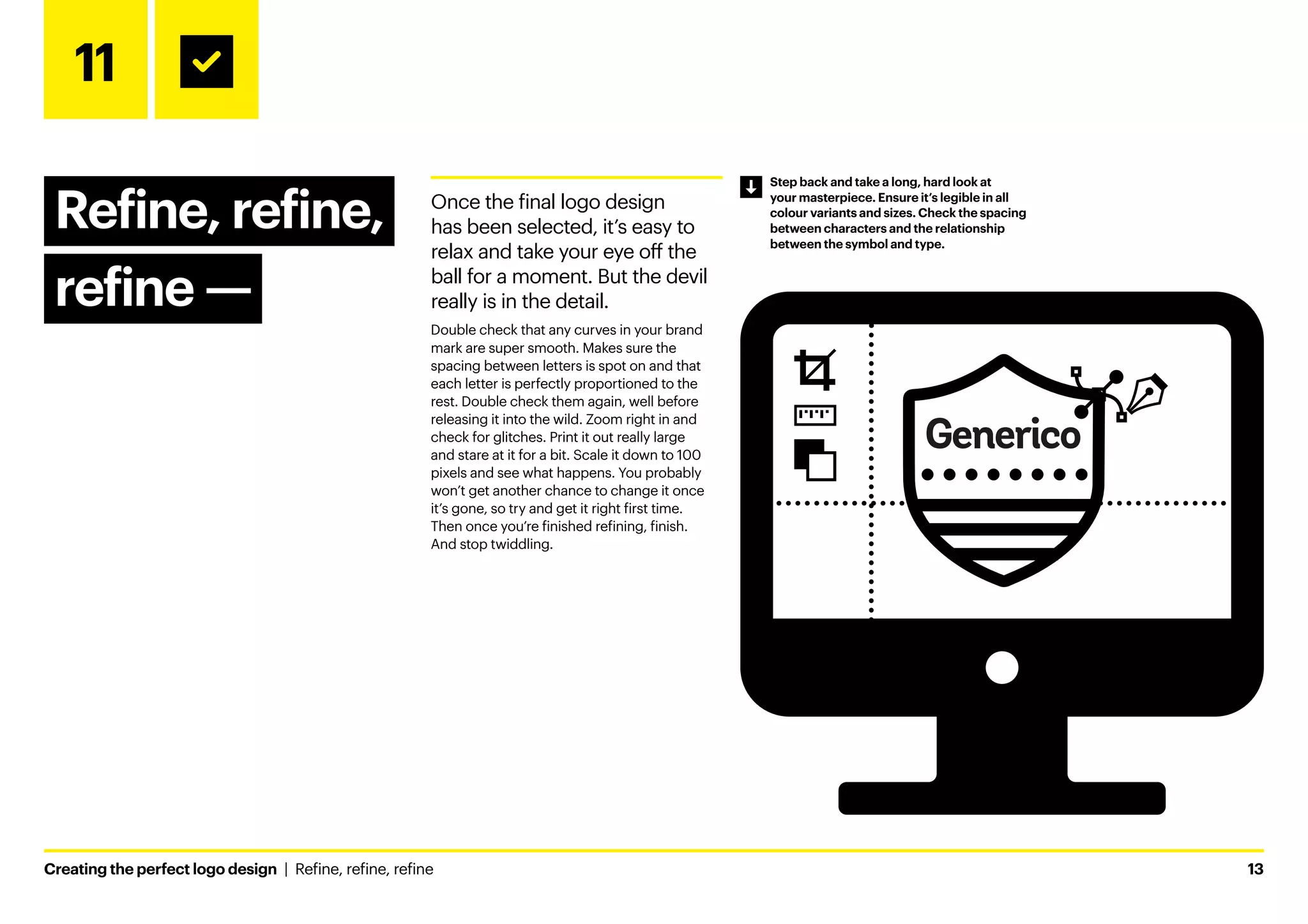 Creating the perfect logo design  |  Refine, refine, refine	13
11
Refine, refine,
refine ­
—
Once the final logo design
has been selected, it’s easy to
relax and take your eye off the
ball for a moment. But the devil
really is in the detail.
Double check that any curves in your brand
mark are super smooth. Makes sure the
spacing between letters is spot on and that
each letter is perfectly proportioned to the
rest. Double check them again, well before
releasing it into the wild. Zoom right in and
check for glitches. Print it out really large
and stare at it for a bit. Scale it down to 100
pixels and see what happens. You probably
won’t get another chance to change it once
it’s gone, so try and get it right first time.
Then once you’re finished refining, finish.
And stop twiddling.
Step back and take a long, hard look at
your masterpiece. Ensure it’s legible in all
colour variants and sizes. Check the spacing
between characters and the relationship
between the symbol and type.
 