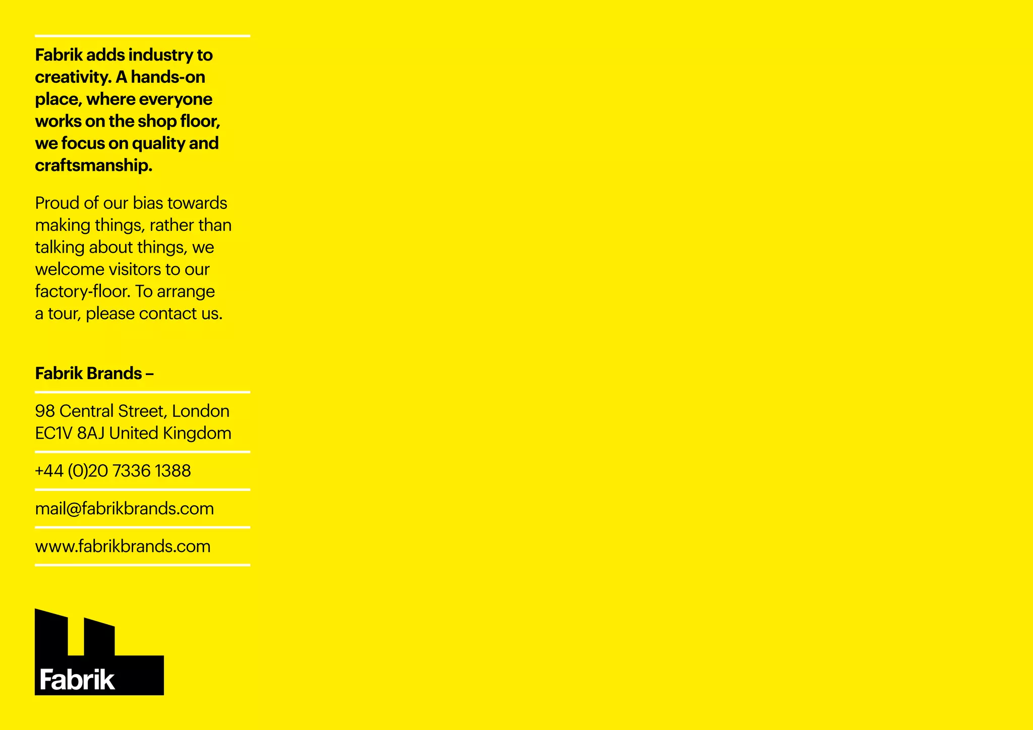 Fabrik adds industry to
creativity. A hands-on
place, where everyone
works on the shop floor,
we focus on quality and
craftsmanship.
Proud of our bias towards
making things, rather than
talking about things, we
welcome visitors to our
factory-floor. To arrange
a tour, please contact us.
Fabrik Brands –
98 Central Street, London
EC1V 8AJ United Kingdom
+44 (0)20 7336 1388 
mail@fabrikbrands.com
www.fabrikbrands.com
 