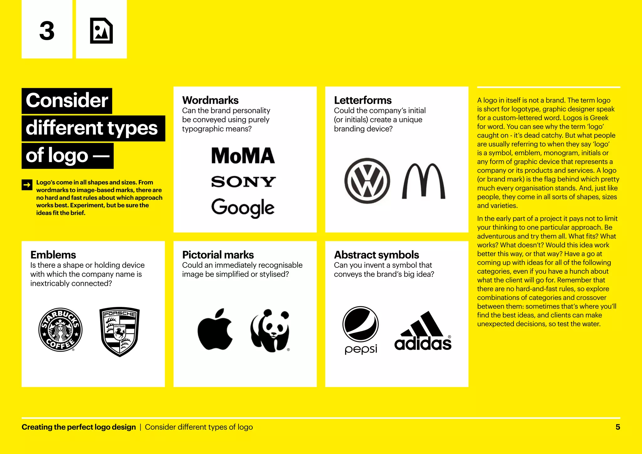 Creating the perfect logo design  |  Consider different types of logo	5
Consider
different types
of logo ­
—
3
A logo in itself is not a brand. The term logo
is short for logotype, graphic designer speak
for a custom-lettered word. Logos is Greek
for word. You can see why the term ‘logo’
caught on - it’s dead catchy. But what people
are usually referring to when they say ‘logo’
is a symbol, emblem, monogram, initials or
any form of graphic device that represents a
company or its products and services. A logo
(or brand mark) is the flag behind which pretty
much every organisation stands. And, just like
people, they come in all sorts of shapes, sizes
and varieties.
In the early part of a project it pays not to limit
your thinking to one particular approach. Be
adventurous and try them all. What fits? What
works? What doesn’t? Would this idea work
better this way, or that way? Have a go at
coming up with ideas for all of the following
categories, even if you have a hunch about
what the client will go for. Remember that
there are no hard-and-fast rules, so explore
combinations of categories and crossover
between them: sometimes that’s where you’ll
find the best ideas, and clients can make
unexpected decisions, so test the water.
Abstract symbols
Can you invent a symbol that
conveys the brand’s big idea?
Emblems
Is there a shape or holding device
with which the company name is
inextricably connected?
Wordmarks
Can the brand personality
be conveyed using purely
typographic means?
Pictorial marks
Could an immediately recognisable
image be simplified or stylised?
Letterforms
Could the company’s initial
(or initials) create a unique
branding device?
Logo’s come in all shapes and sizes. From
wordmarks to image-based marks, there are
no hard and fast rules about which approach
works best. Experiment, but be sure the
ideas fit the brief.
 