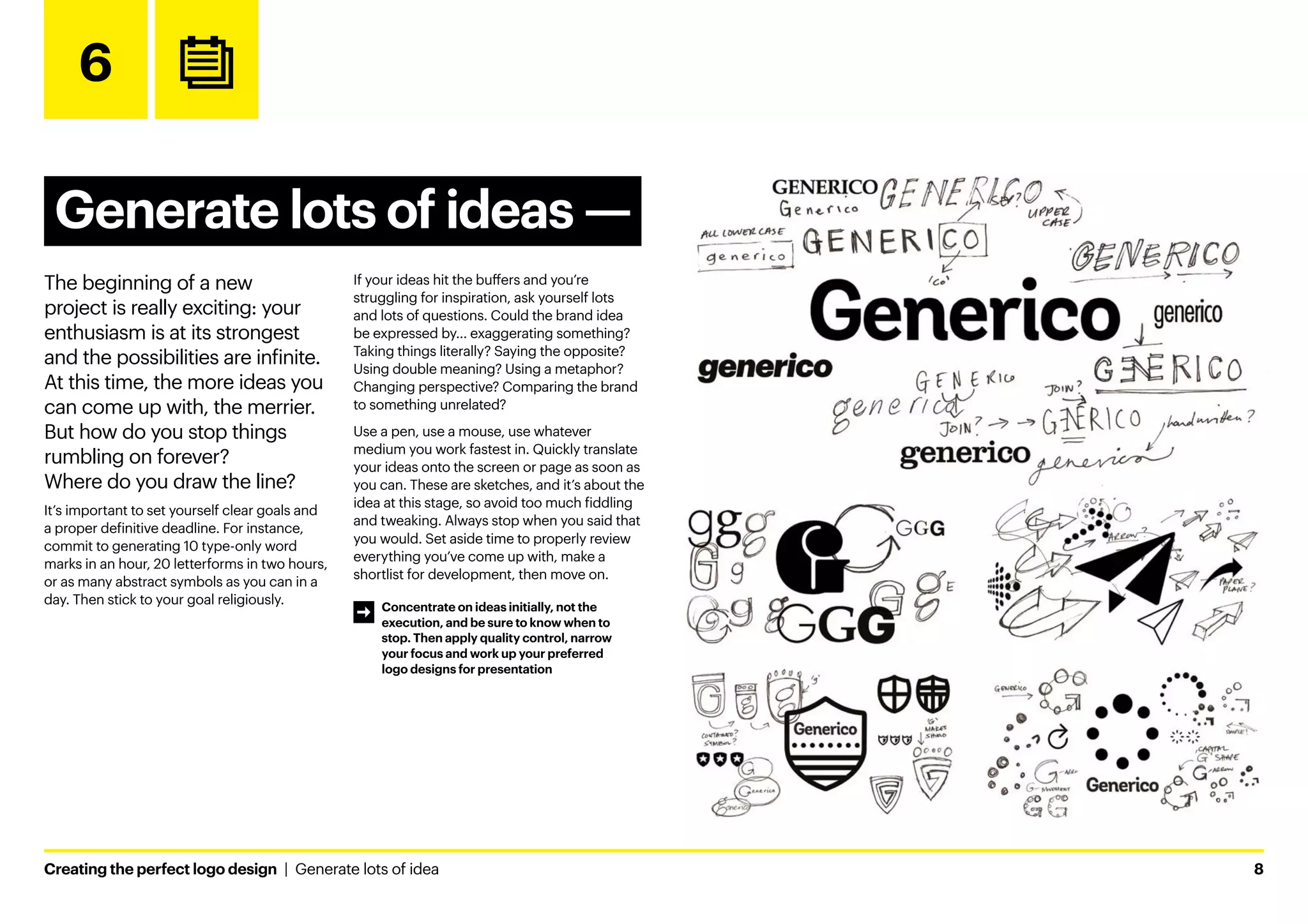 Creating the perfect logo design  |  Generate lots of idea	8
6
Generate lots of ideas ­
—
The beginning of a new
project is really exciting: your
enthusiasm is at its strongest
and the possibilities are infinite.
At this time, the more ideas you
can come up with, the merrier.
But how do you stop things
rumbling on forever?
Where do you draw the line?
It’s important to set yourself clear goals and
a proper definitive deadline. For instance,
commit to generating 10 type-only word
marks in an hour, 20 letterforms in two hours,
or as many abstract symbols as you can in a
day. Then stick to your goal religiously.
If your ideas hit the buffers and you’re
struggling for inspiration, ask yourself lots
and lots of questions. Could the brand idea
be expressed by… exaggerating something?
Taking things literally? Saying the opposite?
Using double meaning? Using a metaphor?
Changing perspective? Comparing the brand
to something unrelated?
Use a pen, use a mouse, use whatever
medium you work fastest in. Quickly translate
your ideas onto the screen or page as soon as
you can. These are sketches, and it’s about the
idea at this stage, so avoid too much fiddling
and tweaking. Always stop when you said that
you would. Set aside time to properly review
everything you’ve come up with, make a
shortlist for development, then move on.
Word marks
Abstract symbols
Emblems
Pictoral marks
Letterforms
Concentrate on ideas initially, not the
execution, and be sure to know when to
stop. Then apply quality control, narrow
your focus and work up your preferred
logo designs for presentation
 