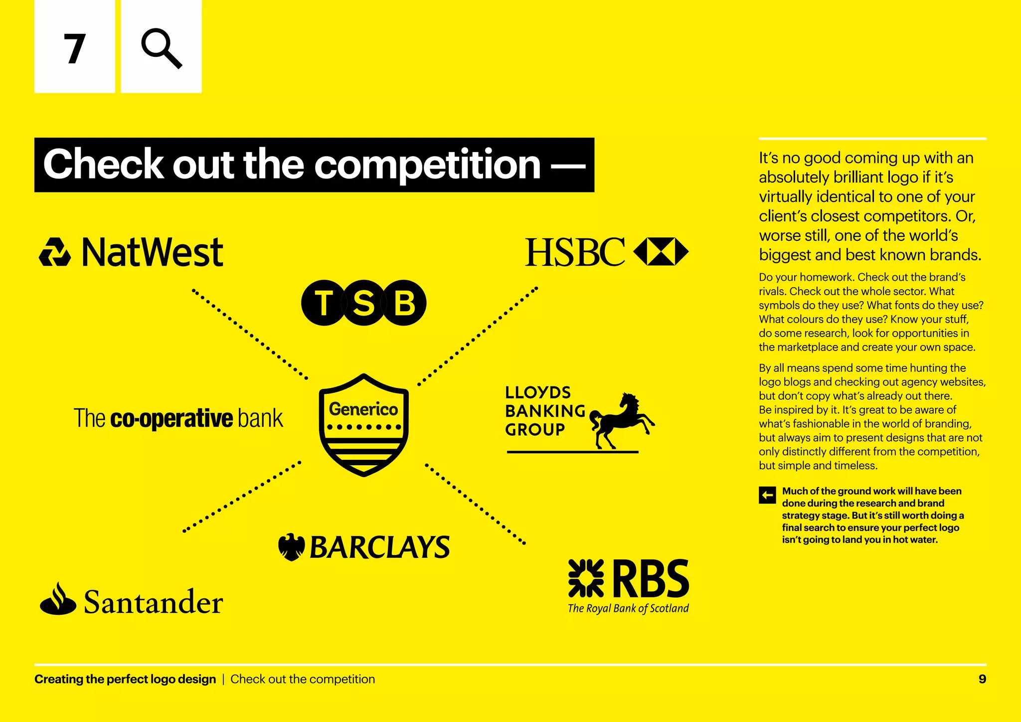 Creating the perfect logo design  |  Check out the competition	9
Check out the competition ­
—
7
It’s no good coming up with an
absolutely brilliant logo if it’s
virtually identical to one of your
client’s closest competitors. Or,
worse still, one of the world’s
biggest and best known brands.
Do your homework. Check out the brand’s
rivals. Check out the whole sector. What
symbols do they use? What fonts do they use?
What colours do they use? Know your stuff,
do some research, look for opportunities in
the marketplace and create your own space.
By all means spend some time hunting the
logo blogs and checking out agency websites,
but don’t copy what’s already out there.
Be inspired by it. It’s great to be aware of
what’s fashionable in the world of branding,
but always aim to present designs that are not
only distinctly different from the competition,
but simple and timeless.
Much of the ground work will have been
done during the research and brand
strategy stage. But it’s still worth doing a
final search to ensure your perfect logo
isn’t going to land you in hot water.
 