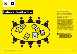 Creating the perfect logo design  |  Listen to feedback	12
Listen to feedback ­
—
10
Once you’ve created a
shortlist - ideally this should
be no more than a few ideas -
canvas opinion from as many
people as you can.
What does your mum think of it? What does
a five-year-old make of your sophisticated
designs? Is it easy to read? Does it look
friendly? Does it look a bit like a dog? Have
they seen anything similar? If there’s time,
run some workshops, focus groups or an
online survey with the target audience. Listen
to everything people say, not just what your
fellow designers and the client think. You’ll
probably hear a lot of random stuff that you
can disregard, but if lots of people are saying
the same thing, no matter how uncomfortable
that might be, you need to tackle it.
Listen to feedback constructively. Have
the confidence to discount personal
preference, such as I don’t like purple.
If a particular issue or concern is raised
more than once however, take note.
 