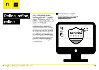 Creating the perfect logo design  |  Refine, refine, refine	13
11
Refine, refine,
refine ­
—
Once the final logo design
has been selected, it’s easy to
relax and take your eye off the
ball for a moment. But the devil
really is in the detail.
Double check that any curves in your brand
mark are super smooth. Makes sure the
spacing between letters is spot on and that
each letter is perfectly proportioned to the
rest. Double check them again, well before
releasing it into the wild. Zoom right in and
check for glitches. Print it out really large
and stare at it for a bit. Scale it down to 100
pixels and see what happens. You probably
won’t get another chance to change it once
it’s gone, so try and get it right first time.
Then once you’re finished refining, finish.
And stop twiddling.
Step back and take a long, hard look at
your masterpiece. Ensure it’s legible in all
colour variants and sizes. Check the spacing
between characters and the relationship
between the symbol and type.
 