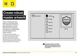 Creating the perfect logo design  |  Create robust master artwork	14
12
Create robust
master artwork
There’s nothing worse than
seeing your beautiful, slaved
over, masterpiece wrongly or
badly reproduced. You can
help prevent this happening
by producing a comprehensive
and well organised set of
master artworks.
We’ll leave detailed brand guideline
documents for another day, but a few simple
rules and the correct file formats should
help prevent mistakes and aid consistent
reproduction. Covering all the common g
raphics file formats - EPS, JPG, CMYK and RGB -
will stop the inevitable email requests and make
sure users are not left to their own devices.
Create master artwork for every eventual
application and channel, from full colour to
single colour and from digital to print. Test all
file formats before releasing final artwork for
implementation.
12 - Create robust master artwork
Logo.eps
Logo Artwork
Logo.png
Logo.psd
Logo.svg
Logo.tif
Logo.eps
Logo.jpg
 