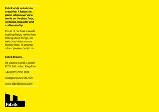 Fabrik adds industry to
creativity. A hands-on
place, where everyone
works on the shop floor,
we focus on quality and
craftsmanship.
Proud of our bias towards
making things, rather than
talking about things, we
welcome visitors to our
factory-floor. To arrange
a tour, please contact us.
Fabrik Brands –
98 Central Street, London
EC1V 8AJ United Kingdom
+44 (0)20 7336 1388 
mail@fabrikbrands.com
www.fabrikbrands.com
 