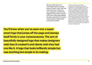 The path to a perfect logo design is
rarely smooth. It takes hard work, bags of
confidence and a steely determination. There
really isn’t a standard template for pulling it
off: every single logo project is different, just
as every client is different. That said, having
a clearly defined, yet highly flexible, process
can help you get there. It helps you and the
client know what’s coming next and means
that everyone understands what’s expected of
them. The following advice is based on many
years of experience, working on logo design
projects, both good and bad. It’s by no means
foolproof. But use these steps as your starting
point or as a sanity check as you go along, and
you’ll be on the right track.
Because, although every
memorable logo has a great
idea at its heart, that’s only part
of the back story. Have you
ever stopped to wonder what
triggered that Eureka moment?
How many other great designs
the client rejected? Or how you
could create something that
successful yourself?
You’ll know when you’ve seen one: a super
smart logo that jumps off the page and stamps
itself firmly in your consciousness. The sort of
beautifully designed logo that makes designers
wish they’d created it and clients wish they had
one like it. A logo that looks brilliantly simple but
was anything but simple in its making.
Creating the perfect logo design	 2
 