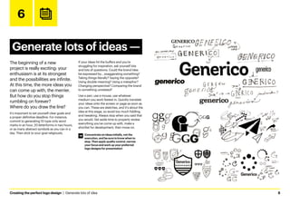 Creating the perfect logo design  |  Generate lots of idea	8
6
Generate lots of ideas ­
—
The beginning of a new
project is really exciting: your
enthusiasm is at its strongest
and the possibilities are infinite.
At this time, the more ideas you
can come up with, the merrier.
But how do you stop things
rumbling on forever?
Where do you draw the line?
It’s important to set yourself clear goals and
a proper definitive deadline. For instance,
commit to generating 10 type-only word
marks in an hour, 20 letterforms in two hours,
or as many abstract symbols as you can in a
day. Then stick to your goal religiously.
If your ideas hit the buffers and you’re
struggling for inspiration, ask yourself lots
and lots of questions. Could the brand idea
be expressed by… exaggerating something?
Taking things literally? Saying the opposite?
Using double meaning? Using a metaphor?
Changing perspective? Comparing the brand
to something unrelated?
Use a pen, use a mouse, use whatever
medium you work fastest in. Quickly translate
your ideas onto the screen or page as soon as
you can. These are sketches, and it’s about the
idea at this stage, so avoid too much fiddling
and tweaking. Always stop when you said that
you would. Set aside time to properly review
everything you’ve come up with, make a
shortlist for development, then move on.
Word marks
Abstract symbols
Emblems
Pictoral marks
Letterforms
Concentrate on ideas initially, not the
execution, and be sure to know when to
stop. Then apply quality control, narrow
your focus and work up your preferred
logo designs for presentation
 