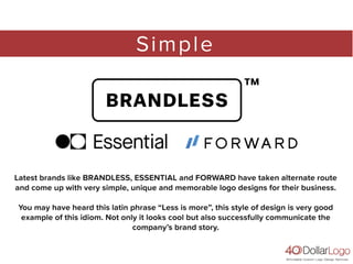 Simple
Latest brands like BRANDLESS, ESSENTIAL and FORWARD have taken alternate route
and come up with very simple, unique and memorable logo designs for their business.
You may have heard this latin phrase “Less is more”, this style of design is very good
example of this idiom. Not only it looks cool but also successfully communicate the
company’s brand story.
 