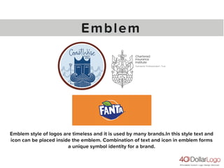 Emblem
Emblem style of logos are timeless and it is used by many brands.In this style text and
icon can be placed inside the emblem. Combination of text and icon in emblem forms
a unique symbol identity for a brand.
 