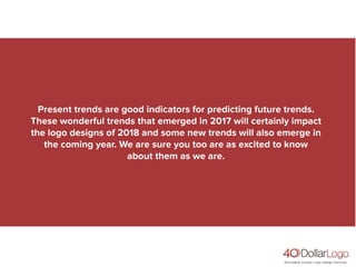 Present trends are good indicators for predicting future trends.
These wonderful trends that emerged in 2017 will certainly impact
the logo designs of 2018 and some new trends will also emerge in
the coming year. We are sure you too are as excited to know
about them as we are.
 