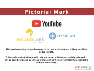 Pictorial Mark
This icon based logo design is always on top in the industry and is likely to still be
on top in 2018.
This trend uses just a image with only one or two solid colours racially balanced. It
can be seen being used by various brands wishes themselves instantly recognizable
with the mark alone.
 