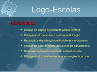 Logo-Escolas
 Criação de página de concurso para a Internet
ActividadesActividades
 Divulgação do concurso e apelo à participação
 Recepção e digitalização/publicação de candidaturas
 Criação de base de dados dos alunos do agrupamento
 Desenvolvimento do sistema de votação on-line
 Divulgação do trabalho vencedor e menções honrosas
 