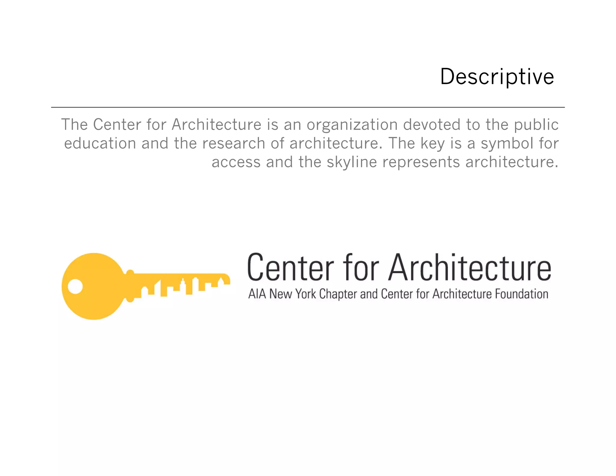 Descriptive
The Center for Architecture is an organization devoted to the public
education and the research of architecture. The key is a symbol for
access and the skyline represents architecture.

 