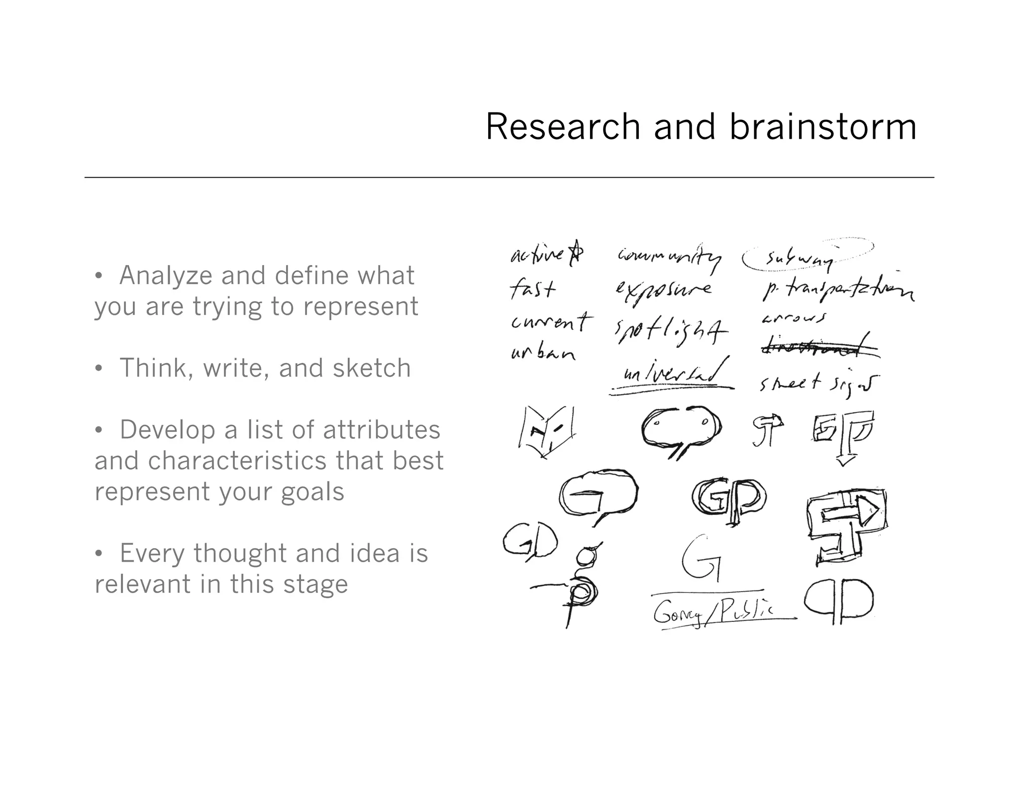 Research and brainstorm

• Analyze and define what
you are trying to represent
• Think, write, and sketch
• Develop a list of attributes
and characteristics that best
represent your goals
• Every thought and idea is
relevant in this stage

 
