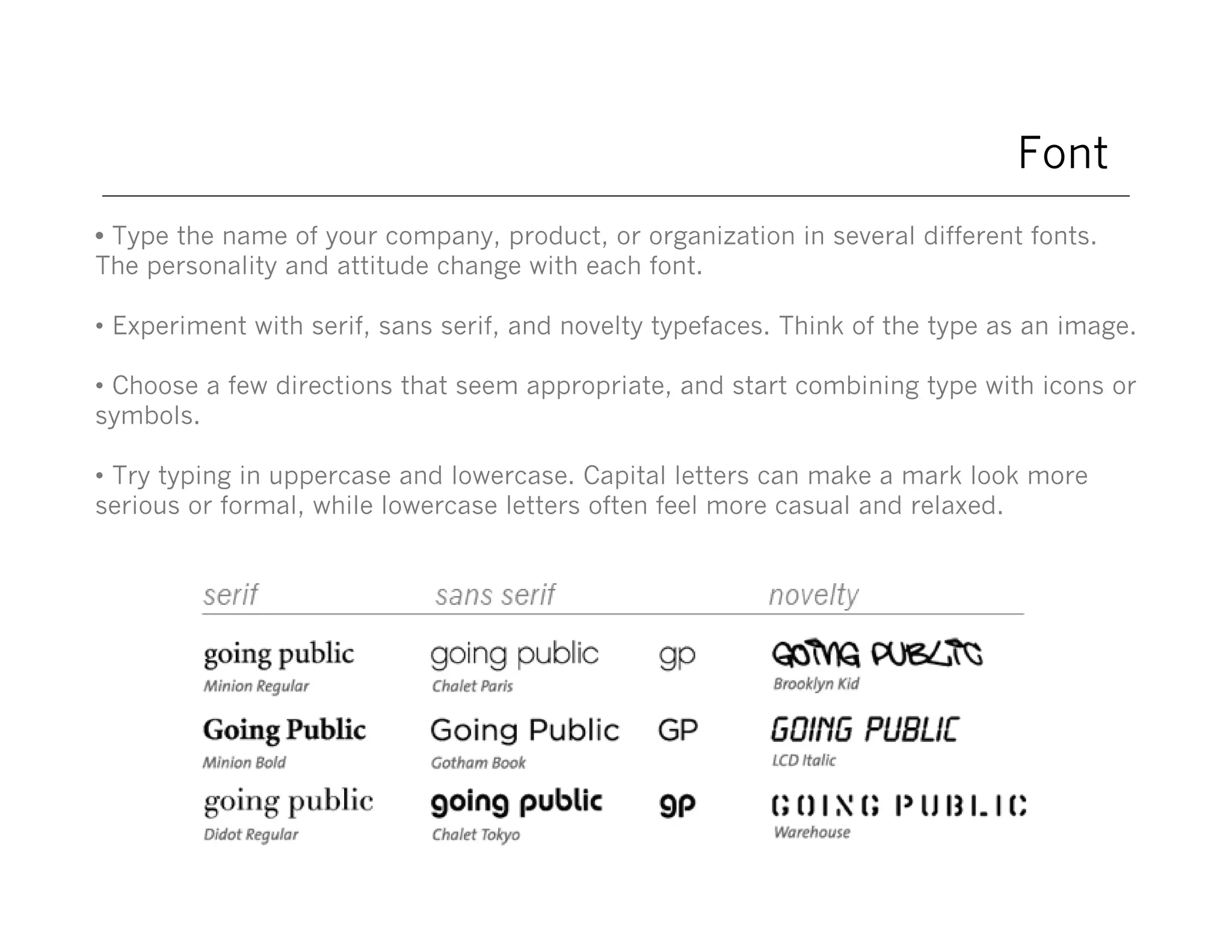 Font
• Type the name of your company, product, or organization in several different fonts.
The personality and attitude change with each font.
• Experiment with serif, sans serif, and novelty typefaces. Think of the type as an image.
• Choose a few directions that seem appropriate, and start combining type with icons or
symbols.
• Try typing in uppercase and lowercase. Capital letters can make a mark look more
serious or formal, while lowercase letters often feel more casual and relaxed.

 