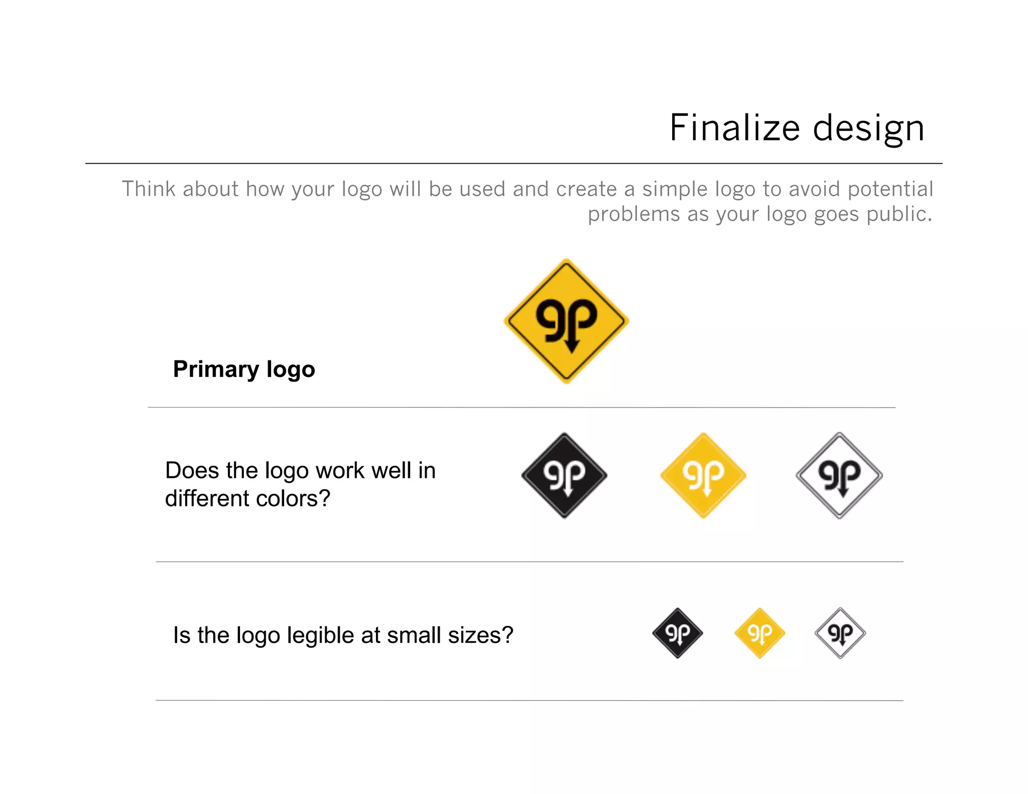 Finalize design
Think about how your logo will be used and create a simple logo to avoid potential
problems as your logo goes public.

Primary logo

Does the logo work well in
different colors?

Is the logo legible at small sizes?

 