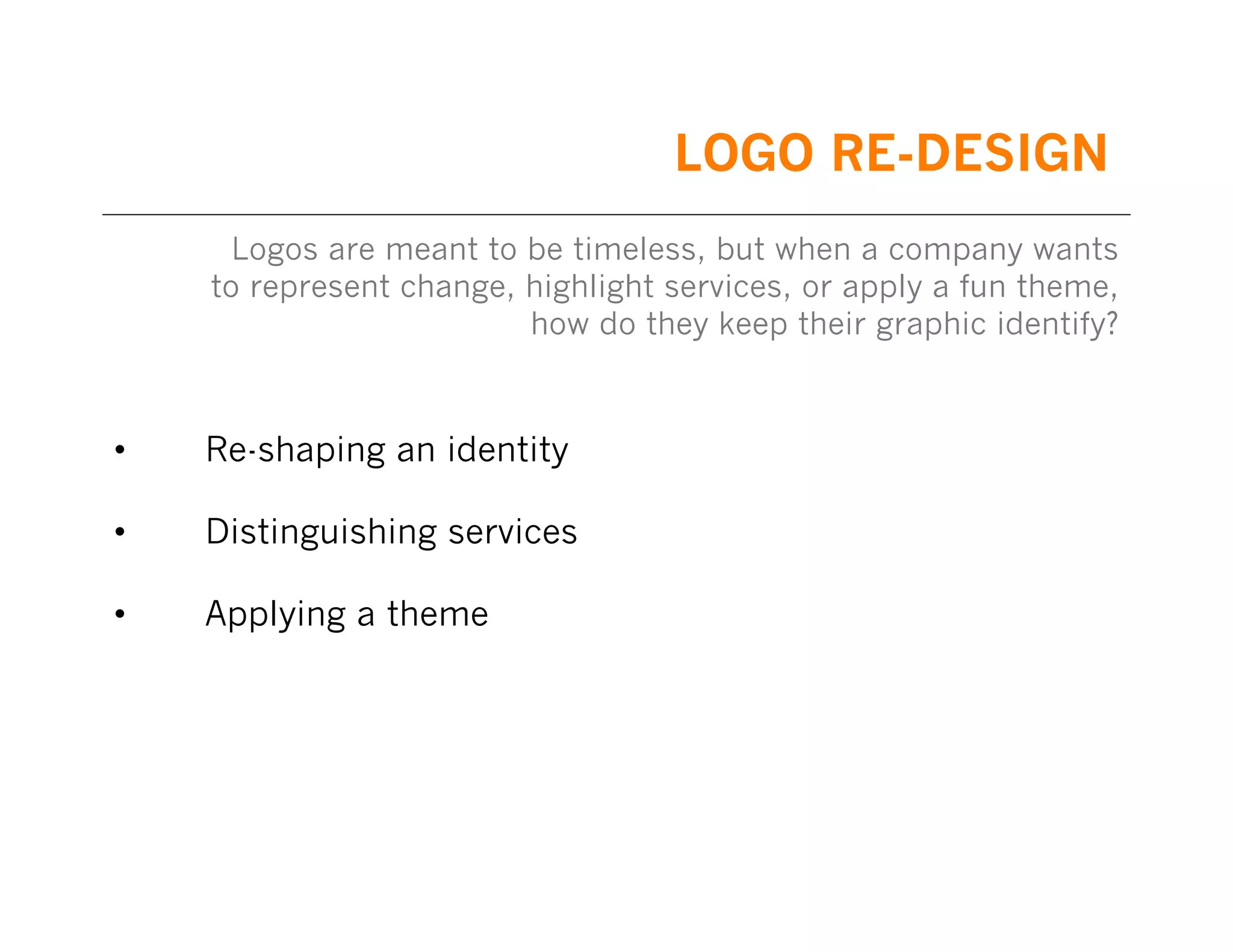 LOGO RE-DESIGN
Logos are meant to be timeless, but when a company wants
to represent change, highlight services, or apply a fun theme,
how do they keep their graphic identify?

•

Re-shaping an identity

•

Distinguishing services

•

Applying a theme

 
