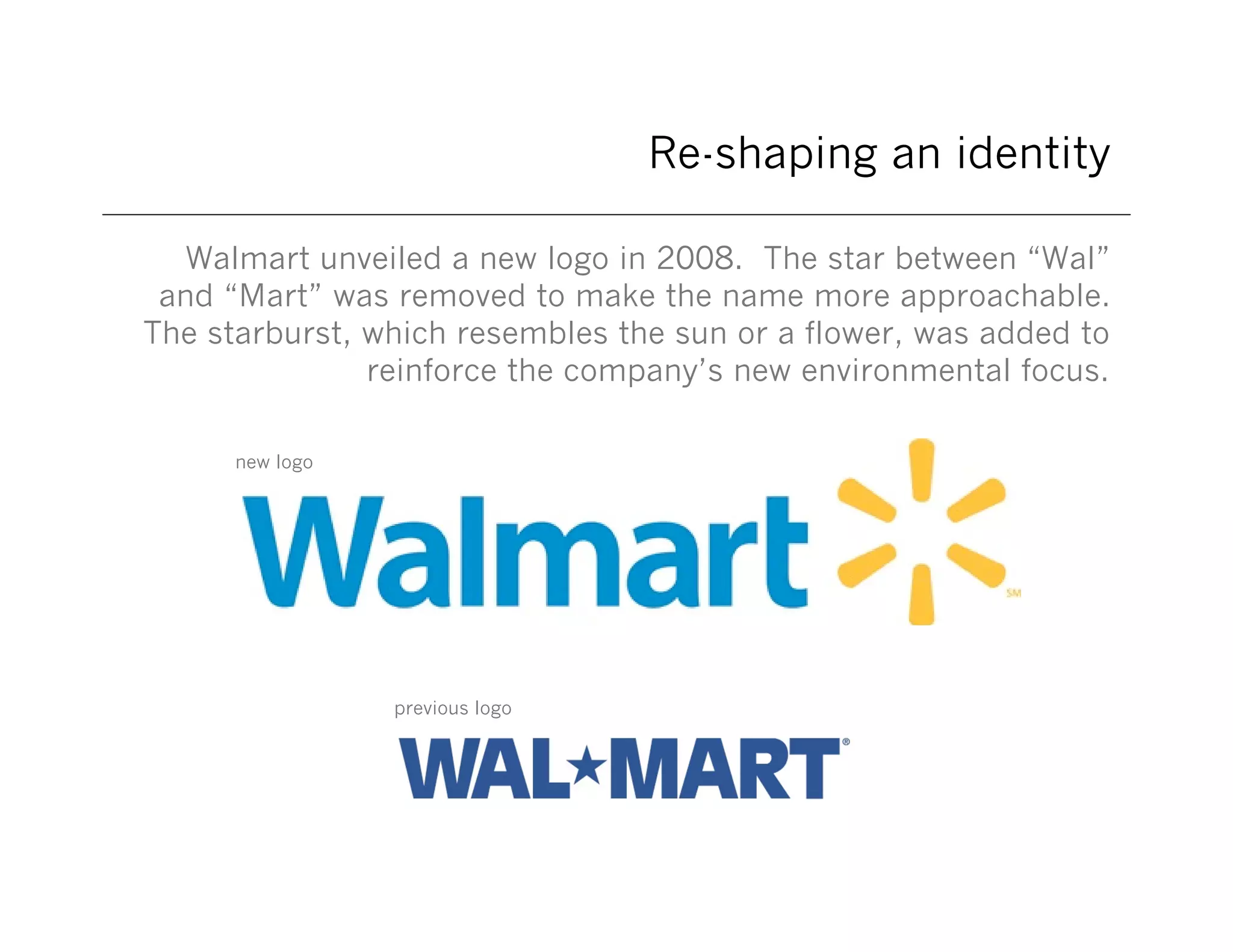 Re-shaping an identity
Walmart unveiled a new logo in 2008. The star between “Wal”
and “Mart” was removed to make the name more approachable.
The starburst, which resembles the sun or a flower, was added to
reinforce the company’s new environmental focus.
new logo

previous logo

 
