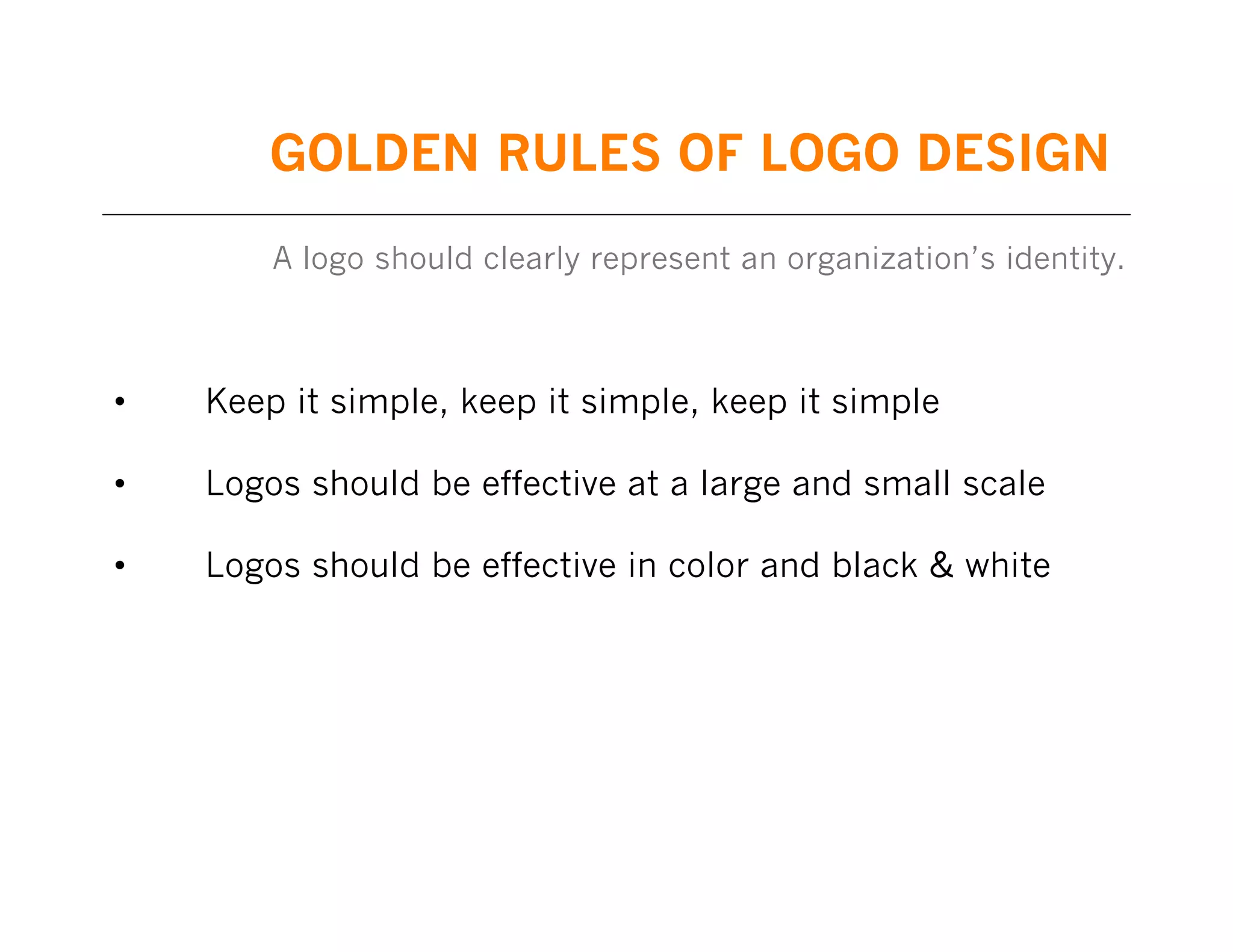 GOLDEN RULES OF LOGO DESIGN
A logo should clearly represent an organization’s identity.

•

Keep it simple, keep it simple, keep it simple

•

Logos should be effective at a large and small scale

•

Logos should be effective in color and black & white

 