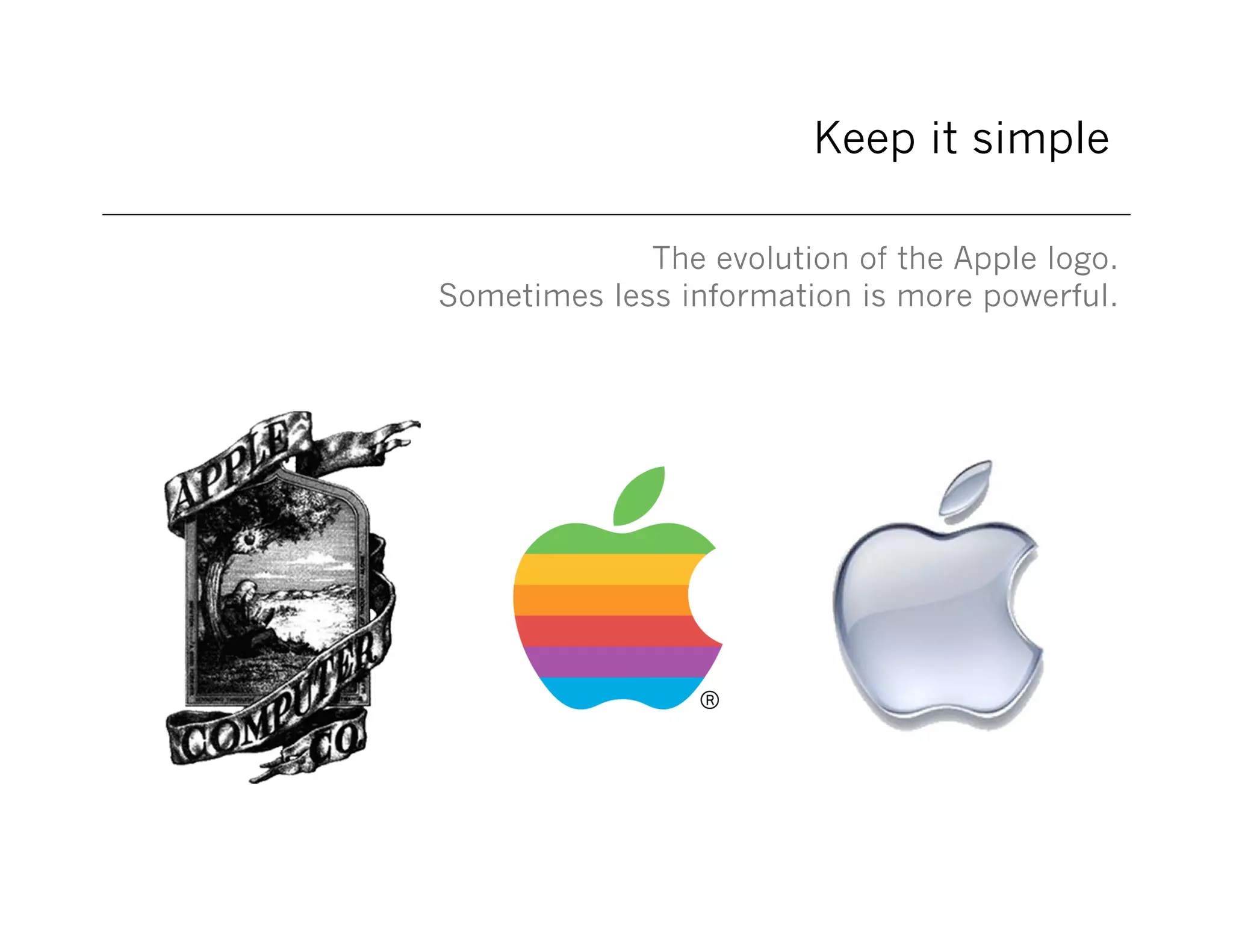 Keep it simple
The evolution of the Apple logo.
Sometimes less information is more powerful.

 