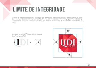 16
LIMITE DE INTEGRIDADE
= 1X 1X 1X
1X
1X
1X
O limite de integridade da marca é a regra que define uma área de respeito da identidade visual, onde
nehum outro elemento visual deve ocupar. Isso garante uma melhor apresentação e visualização da
marca.
A unidade de medida “X” foi extraída da altura da
letra “I” do logotipo “LIDI”.
 