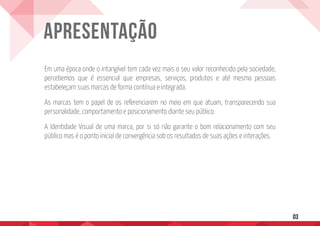 Em uma época onde o intangível tem cada vez mais o seu valor reconhecido pela sociedade,
percebemos que é essencial que empresas, serviços, produtos e até mesmo pessoas
estabeleçam suas marcas de forma contínua e integrada.
As marcas tem o papel de os referenciarem no meio em que atuam, transparecendo sua
personalidade, comportamento e posicionamento diante seu público.
A Identidade Visual de uma marca, por si só não garante o bom relacionamento com seu
público mas é o ponto inicial de convergência sob os resultados de suas ações e interações.
Apresentação
03
 