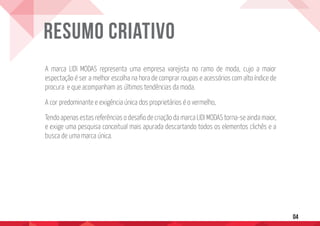 A marca LIDI MODAS representa uma empresa varejista no ramo de moda, cujo a maior
espectação é ser a melhor escolha na hora de comprar roupas e acessórios com alto índice de
procura e que acompanham as últimos tendências da moda.
A cor predominante e exigência única dos proprietários é o vermelho,
Tendo apenas estas referências o desafio de criação da marca LIDI MODAS torna-se ainda maior,
e exige uma pesquisa conceitual mais apurada descartando todos os elementos clichês e a
busca de uma marca única.
Resumo Criativo
04
 