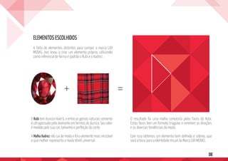 08
A falta de elementos distintos para compor a marca LIDI
MODAS, nos levou a criar um elemento próprio, utilizando
como referencia de forma e padrão o Rubi e o Xadrez.
O Rubitem dureza nível 9, e entre as gemas naturais somente
é ultrapassado pelo diamante em termos de dureza. Seu valor
é medido pela sua cor, tamanho e perfeição do corte.
A MalhaXadrez não sai de moda e foi o elemento mais imutável
e que melhor representa a moda têxtil universal.
O resultado foi uma malha composta pelas faces do Rubi.
Estas faces tem um formato triagular e remetem as direções
e as diversas tendências da moda.
Com isso obtemos um elemento bem definido e sóbreo, que
será a base para a Identidade Visual da Marca LIDI MODAS.
ELEMENTOS ESCOLHIDOS
+ =
 