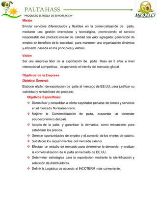 PALTAHASS
PRODUCTO ESTRELLA DE EXPORTACION
Misión
Brindar servicios diferenciados y flexibles en la comercialización de palta,
mediante una gestión innovadora y tecnológica, promoviendo el servicio
responsable del producto natural de calidad con valor agregado; generación de
empleo en beneficio de la sociedad, para mantener una organización dinámica
y eficiente basada en los principios y valores.
Visión
Ser una empresa líder de la exportación de palta Hass en 5 años a nivel
internacional competitiva, despertando el interés del mercado global.
Objetivos de la Empresa
Objetivo General:
Elaborar el plan de exportación de palta al mercado de EE.UU, para justificar su
viabilidad y rentabilidad del producto.
Objetivos Específicos:
 Diversificar y consolidar la oferta exportable peruana de bienes y servicios
en el mercado Norteamericano.
 Mejorar la Comercialización de palta, buscando un bienestar
socioeconómico del país.
 Acopio de la palta, y garantizar la demanda, como mecanismo para
estabilizar los precios.
 Generar oportunidades de empleo y el aumento de los niveles de salario.
 Satisfacer los requerimientos del mercado exterior.
 Efectuar un estudio de mercado para determinar la demanda y analizar
la comercialización de la palta al mercado de EE.UU.
 Determinar estrategias para la exportación mediante la identificación y
selección de distribuidores.
 Definir la Logística de acuerdo al INCOTERM más conveniente.
 