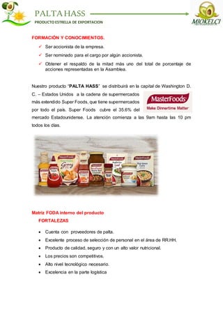 PALTAHASS
PRODUCTO ESTRELLA DE EXPORTACION
FORMACIÓN Y CONOCIMIENTOS.
 Ser accionista de la empresa.
 Ser nominado para el cargo por algún accionista.
 Obtener el respaldo de la mitad más uno del total de porcentaje de
acciones representadas en la Asamblea.
Nuestro producto “PALTA HASS” se distribuirá en la capital de Washington D.
C. – Estados Unidos a la cadena de supermercados
más extendido Super Foods, que tiene supermercados
por todo el país. Super Foods cubre el 35.6% del
mercado Estadounidense. La atención comienza a las 9am hasta las 10 pm
todos los días.
Matriz FODA interno del producto
FORTALEZAS
 Cuenta con proveedores de palta.
 Excelente proceso de selección de personal en el área de RR.HH.
 Producto de calidad, seguro y con un alto valor nutricional.
 Los precios son competitivos.
 Alto nivel tecnológico necesario.
 Excelencia en la parte logística
 