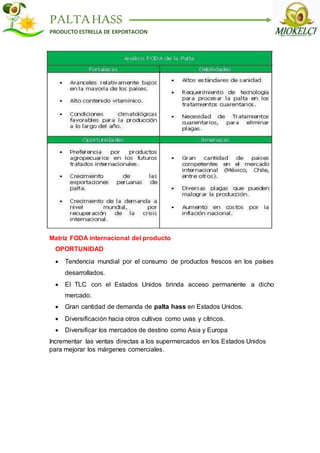PALTAHASS
PRODUCTO ESTRELLA DE EXPORTACION
Matriz FODA internacional del producto
OPORTUNIDAD
 Tendencia mundial por el consumo de productos frescos en los países
desarrollados.
 El TLC con el Estados Unidos brinda acceso permanente a dicho
mercado.
 Gran cantidad de demanda de palta hass en Estados Unidos.
 Diversificación hacia otros cultivos como uvas y cítricos.
 Diversificar los mercados de destino como Asia y Europa
Incrementar las ventas directas a los supermercados en los Estados Unidos
para mejorar los márgenes comerciales.
 