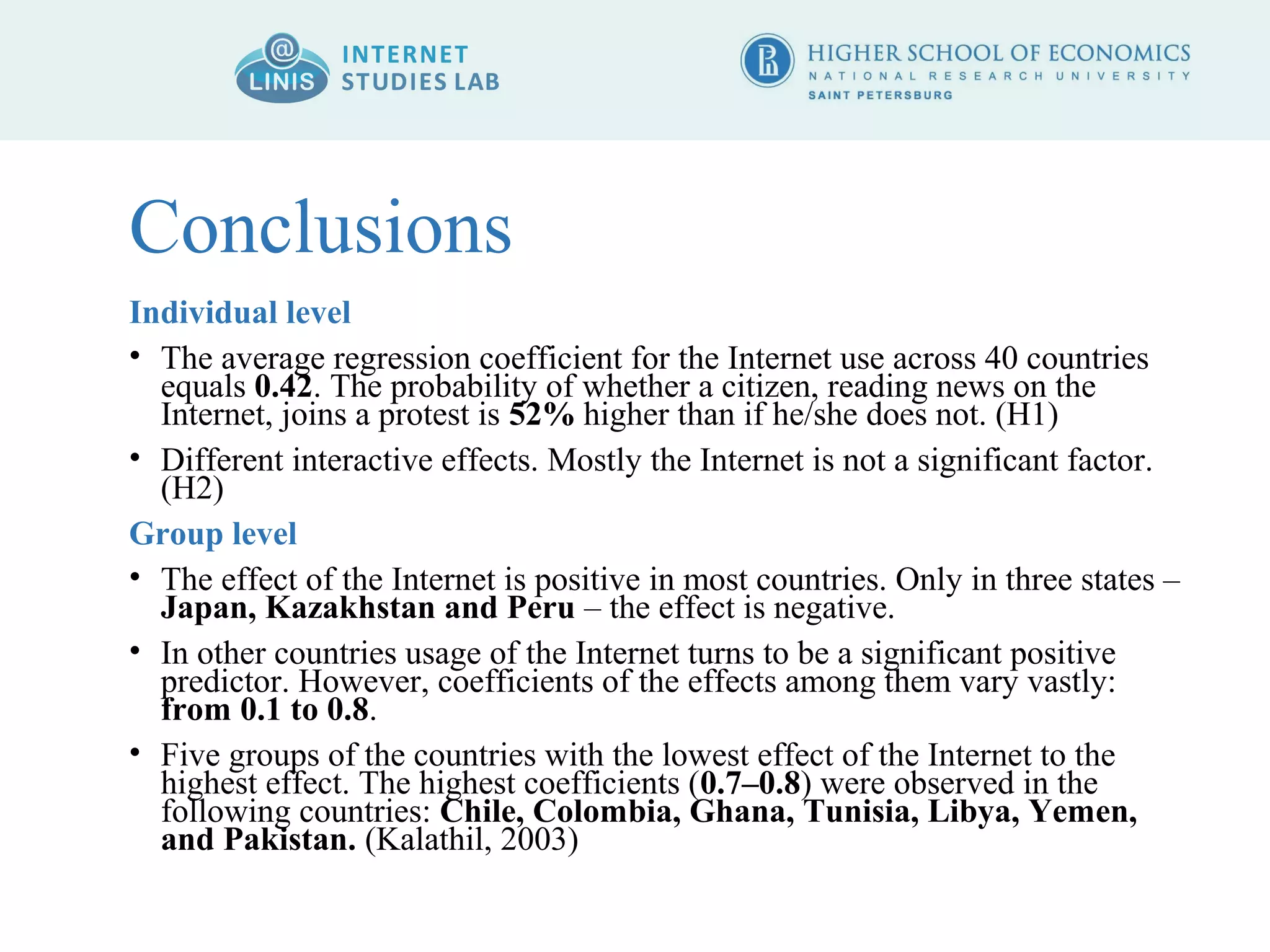 Conclusions 
Individual level 
• The average regression coefficient for the Internet use across 40 countries 
equals 0.42. The probability of whether a citizen, reading news on the 
Internet, joins a protest is 52% higher than if he/she does not. (H1) 
• Different interactive effects. Mostly the Internet is not a significant factor. 
(H2) 
Group level 
• The effect of the Internet is positive in most countries. Only in three states – 
Japan, Kazakhstan and Peru – the effect is negative. 
• In other countries usage of the Internet turns to be a significant positive 
predictor. However, coefficients of the effects among them vary vastly: 
from 0.1 to 0.8. 
• Five groups of the countries with the lowest effect of the Internet to the 
highest effect. The highest coefficients (0.7–0.8) were observed in the 
following countries: Chile, Colombia, Ghana, Tunisia, Libya, Yemen, 
and Pakistan. (Kalathil, 2003) 
 