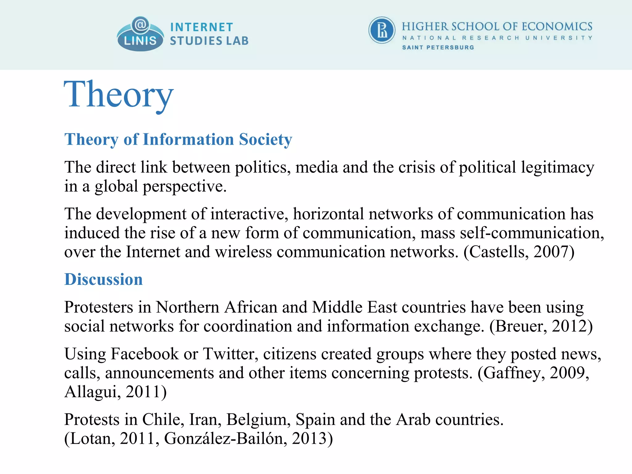 Theory 
Theory of Information Society 
The direct link between politics, media and the crisis of political legitimacy 
in a global perspective. 
The development of interactive, horizontal networks of communication has 
induced the rise of a new form of communication, mass self-communication, 
over the Internet and wireless communication networks. (Castells, 2007) 
Discussion 
Protesters in Northern African and Middle East countries have been using 
social networks for coordination and information exchange. (Breuer, 2012) 
Using Facebook or Twitter, citizens created groups where they posted news, 
calls, announcements and other items concerning protests. (Gaffney, 2009, 
Allagui, 2011) 
Protests in Chile, Iran, Belgium, Spain and the Arab countries. 
(Lotan, 2011, González-Bailón, 2013) 
 