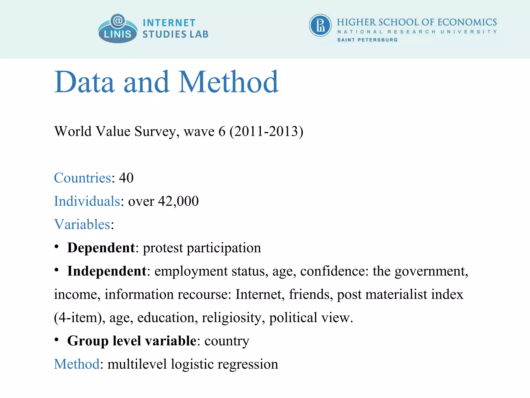Data and Method 
World Value Survey, wave 6 (2011-2013) 
Countries: 40 
Individuals: over 42,000 
Variables: 
• Dependent: protest participation 
• Independent: employment status, age, confidence: the government, 
income, information recourse: Internet, friends, post materialist index 
(4-item), age, education, religiosity, political view. 
• Group level variable: country 
Method: multilevel logistic regression 
 