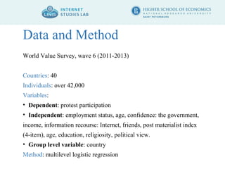 Data and Method 
World Value Survey, wave 6 (2011-2013) 
Countries: 40 
Individuals: over 42,000 
Variables: 
• Dependent: protest participation 
• Independent: employment status, age, confidence: the government, 
income, information recourse: Internet, friends, post materialist index 
(4-item), age, education, religiosity, political view. 
• Group level variable: country 
Method: multilevel logistic regression 
 