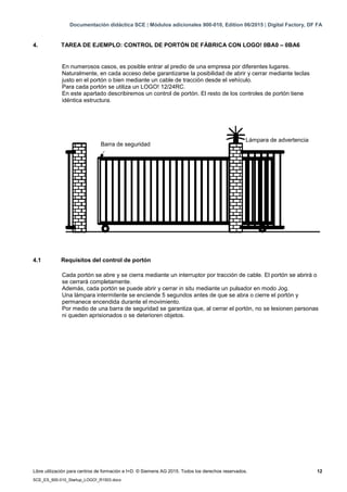 Documentación didáctica SCE | Módulos adicionales 900-010, Edition 06/2015 | Digital Factory, DF FA
Libre utilización para centros de formación e I+D. © Siemens AG 2015. Todos los derechos reservados. 12
SCE_ES_900-010_Startup_LOGO!_R1503.docx
4. TAREA DE EJEMPLO: CONTROL DE PORTÓN DE FÁBRICA CON LOGO! 0BA0 – 0BA6
En numerosos casos, es posible entrar al predio de una empresa por diferentes lugares.
Naturalmente, en cada acceso debe garantizarse la posibilidad de abrir y cerrar mediante teclas
justo en el portón o bien mediante un cable de tracción desde el vehículo.
Para cada portón se utiliza un LOGO! 12/24RC.
En este apartado describiremos un control de portón. El resto de los controles de portón tiene
idéntica estructura.
4.1 Requisitos del control de portón
Cada portón se abre y se cierra mediante un interruptor por tracción de cable. El portón se abrirá o
se cerrará completamente.
Además, cada portón se puede abrir y cerrar in situ mediante un pulsador en modo Jog.
Una lámpara intermitente se enciende 5 segundos antes de que se abra o cierre el portón y
permanece encendida durante el movimiento.
Por medio de una barra de seguridad se garantiza que, al cerrar el portón, no se lesionen personas
ni queden aprisionados o se deterioren objetos.
Barra de seguridad
Lámpara de advertencia
 