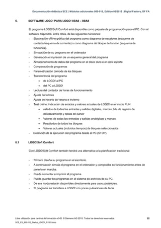 Documentación didáctica SCE | Módulos adicionales 900-010, Edition 06/2015 | Digital Factory, DF FA
Libre utilización para centros de formación e I+D. © Siemens AG 2015. Todos los derechos reservados. 22
SCE_ES_900-010_Startup_LOGO!_R1503.docx
6. SOFTWARE LOGO! PARA LOGO! 0BA0 – 0BA8
El programa LOGO!Soft Comfort está disponible como paquete de programación para el PC. Con el
software dispondrá, entre otras, de las siguientes funciones:
- Elaboración offline gráfica del programa como diagrama de escalones (esquema de
contacto/esquema de corriente) o como diagrama de bloque de función (esquema de
funciones).
- Simulación de su programa en el ordenador
- Generación e impresión de un esquema general del programa
- Almacenamiento de datos del programa en el disco duro o en otro soporte
- Comparación de programas
- Parametrización cómoda de los bloques
- Transferencia del programa
 de LOGO! al PC
 del PC a LOGO!
- Lectura del contador de horas de funcionamiento
- Ajuste de la hora
- Ajuste de horario de verano e invierno
- Test online: indicación de estados y valores actuales de LOGO! en el modo RUN:
 estados de todas las entradas y salidas digitales, marcas, bits de registro de
desplazamiento y teclas de cursor
 Valores de todas las entradas y salidas analógicas y marcas
 Resultados de todos los bloques
 Valores actuales (incluidos tiempos) de bloques seleccionados
- Detención de la ejecución del programa desde el PC (STOP).
6.1 LOGO!Soft Comfort
Con LOGO!Soft Comfort también tendrá una alternativa a la planificación tradicional:
- Primero diseña su programa en el escritorio.
- A continuación simula el programa en el ordenador y comprueba su funcionamiento antes de
ponerlo en marcha.
- Puede comentar e imprimir el programa.
- Puede guardar los programas en el sistema de archivos de su PC.
- De ese modo estarán disponibles directamente para usos posteriores.
- El programa se transfiere a LOGO! con pocas pulsaciones de tecla.
 