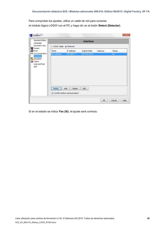 Documentación didáctica SCE | Módulos adicionales 900-010, Edition 06/2015 | Digital Factory, DF FA
Libre utilización para centros de formación e I+D. © Siemens AG 2015. Todos los derechos reservados. 30
SCE_ES_900-010_Startup_LOGO!_R1503.docx
Para comprobar los ajustes, utilice un cable de red para conectar
el módulo lógico LOGO! con el PC y haga clic en el botón Detect (Detectar).
Si en el estado se indica Yes (Sí), el ajuste será correcto.
 