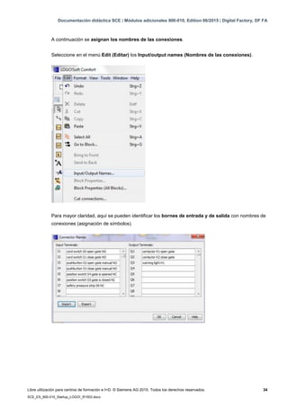 Documentación didáctica SCE | Módulos adicionales 900-010, Edition 06/2015 | Digital Factory, DF FA
Libre utilización para centros de formación e I+D. © Siemens AG 2015. Todos los derechos reservados. 34
SCE_ES_900-010_Startup_LOGO!_R1503.docx
A continuación se asignan los nombres de las conexiones.
Seleccione en el menú Edit (Editar) los Input/output names (Nombres de las conexiones).
Para mayor claridad, aquí se pueden identificar los bornes de entrada y de salida con nombres de
conexiones (asignación de símbolos).
 