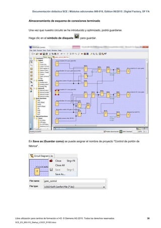 Documentación didáctica SCE | Módulos adicionales 900-010, Edition 06/2015 | Digital Factory, DF FA
Libre utilización para centros de formación e I+D. © Siemens AG 2015. Todos los derechos reservados. 38
SCE_ES_900-010_Startup_LOGO!_R1503.docx
Almacenamiento de esquema de conexiones terminado
Una vez que nuestro circuito se ha introducido y optimizado, podrá guardarse.
Haga clic en el símbolo de disquete para guardar.
En Save as (Guardar como) se puede asignar el nombre de proyecto "Control de portón de
fábrica".
 