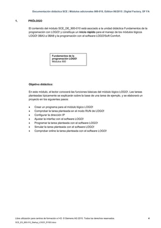 Documentación didáctica SCE | Módulos adicionales 900-010, Edition 06/2015 | Digital Factory, DF FA
Libre utilización para centros de formación e I+D. © Siemens AG 2015. Todos los derechos reservados. 4
SCE_ES_900-010_Startup_LOGO!_R1503.docx
1. PRÓLOGO
El contenido del módulo SCE_DE_900-010 está asociado a la unidad didáctica Fundamentos de la
programación con LOGO! y constituye un inicio rápido para el manejo de los módulos lógicos
LOGO! 0BA3 a 0BA8 y la programación con el software LOGO!Soft Comfort.
Objetivo didáctico:
En este módulo, el lector conocerá las funciones básicas del módulo lógico LOGO!. Las tareas
planteadas típicamente se explicarán sobre la base de una tarea de ejemplo, y se elaborará un
proyecto en los siguientes pasos:
 Crear un programa para el módulo lógico LOGO!
 Comprobar la tarea planteada en el modo RUN de LOGO!
 Configurar la dirección IP
 Ajustar la interfaz con el software LOGO!
 Programar la tarea planteada con el software LOGO!
 Simular la tarea planteada con el software LOGO!
 Comprobar online la tarea planteada con el software LOGO!
Fundamentos de la
programación LOGO!
Módulos 900
 