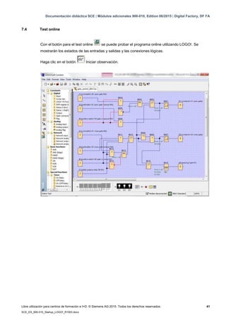 Documentación didáctica SCE | Módulos adicionales 900-010, Edition 06/2015 | Digital Factory, DF FA
Libre utilización para centros de formación e I+D. © Siemens AG 2015. Todos los derechos reservados. 41
SCE_ES_900-010_Startup_LOGO!_R1503.docx
7.4 Test online
Con el botón para el test online se puede probar el programa online utilizando LOGO!. Se
mostrarán los estados de las entradas y salidas y las conexiones lógicas.
Haga clic en el botón Iniciar observación.
 
