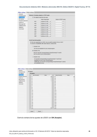 Documentación didáctica SCE | Módulos adicionales 900-010, Edition 06/2015 | Digital Factory, DF FA
Libre utilización para centros de formación e I+D. © Siemens AG 2015. Todos los derechos reservados. 48
SCE_ES_900-010_Startup_LOGO!_R1503.docx
Cierre la ventana de los ajustes de LOGO! con OK (Aceptar).
 