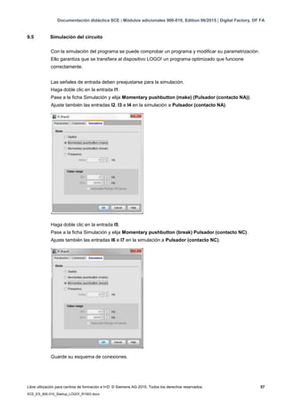 Documentación didáctica SCE | Módulos adicionales 900-010, Edition 06/2015 | Digital Factory, DF FA
Libre utilización para centros de formación e I+D. © Siemens AG 2015. Todos los derechos reservados. 57
SCE_ES_900-010_Startup_LOGO!_R1503.docx
9.5 Simulación del circuito
Con la simulación del programa se puede comprobar un programa y modificar su parametrización.
Ello garantiza que se transfiera al dispositivo LOGO! un programa optimizado que funcione
correctamente.
Las señales de entrada deben preajustarse para la simulación.
Haga doble clic en la entrada I1.
Pase a la ficha Simulación y elija Momentary pushbutton (make) (Pulsador (contacto NA)).
Ajuste también las entradas I2, I3 e I4 en la simulación a Pulsador (contacto NA).
Haga doble clic en la entrada I5.
Pase a la ficha Simulación y elija Momentary pushbutton (break) Pulsador (contacto NC).
Ajuste también las entradas I6 e I7 en la simulación a Pulsador (contacto NC).
Guarde su esquema de conexiones.
 