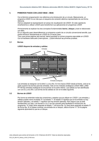 Documentación didáctica SCE | Módulos adicionales 900-010, Edition 06/2015 | Digital Factory, DF FA
Libre utilización para centros de formación e I+D. © Siemens AG 2015. Todos los derechos reservados. 7
SCE_ES_900-010_Startup_LOGO!_R1503.docx
3. PRIMEROS PASOS CON LOGO! 0BA0 – 0BA6
Con el término programación nos referimos a la introducción de un circuito. Básicamente, un
programa LOGO! no es más que un esquema de conexión eléctrica representado de una forma
diferente.
Hemos adaptado la representación al campo de visualización de LOGO!. En este capítulo le
enseñaremos a utilizar LOGO! para transformar sus aplicaciones en programas LOGO!
Primeramente se explican los dos conceptos fundamentales borne y bloque y todo lo relacionado
con ellos.
En un segundo paso desarrollaremos un programa a partir de un circuito convencional sencillo, que
podrá introducir directamente en LOGO! en un tercer paso.
Tras unas pocas páginas del manual, habrá guardado su primer programa ejecutable en LOGO!.
Con el hardware adecuado (interruptores...) podrá efectuar las primeras pruebas.
3.1 Bornes
LOGO! dispone de entradas y salidas:
Las entradas se designan con la letra I y una cifra. Si mira hacia LOGO! desde el frente, verá en la
parte superior los bornes para las entradas. Solo en los módulos analógicos LOGO! AM2 y AM2
PT100 las entradas analógicas se encuentran en la parte inferior. Las salidas se han identificado
con una Q y una cifra. Los bornes de las salidas se ven en la tabla siguiente.
3.2 Bornes de LOGO!
Por borne se entienden todas las conexiones y estados que se utilizan en LOGO!. Las entradas y
salidas pueden tener el estado '0' o el estado '1'. El estado '0' significa que en la entrada no hay
tensión aplicada, y el estado '1' significa que hay tensión aplicada. Pero seguro que ya está
familiarizado con esto. Los bornes hi, lo y x se han previsto para facilitarle la introducción de
programas. 'hi' (high) tiene asignado el estado '1' de forma fija. 'lo' (low) tiene asignado el estado '0'
de forma fija. Si no desea conectar una entrada de un bloque, utilice el borne "x". En la página
siguiente aprenderá lo que es un bloque.
Entradas
Salidas
Entradas analógicas
 